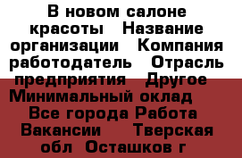 В новом салоне красоты › Название организации ­ Компания-работодатель › Отрасль предприятия ­ Другое › Минимальный оклад ­ 1 - Все города Работа » Вакансии   . Тверская обл.,Осташков г.